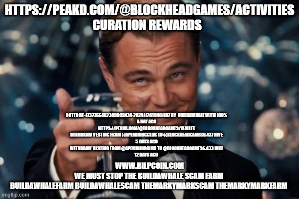 Leonardo Dicaprio Cheers Meme | HTTPS://PEAKD.COM/@BLOCKHEADGAMES/ACTIVITIES  CURATION REWARDS; VOTED RE-1732766402389099424-20241128T040118Z BY  BUILDAWHALE WITH 100%
A DAY AGO

HTTPS://PEAKD.COM/@BLOCKHEADGAMES/WALLET
WITHDRAW VESTING FROM @APEMININGCLUB TO @BLOCKHEADGAMES6.437 HIVE
5 DAYS AGO
WITHDRAW VESTING FROM @APEMININGCLUB TO @BLOCKHEADGAMES6.433 HIVE
12 DAYS AGO; WWW.BILPCOIN.COM

WE MUST STOP THE BUILDAWHALE SCAM FARM 

BUILDAWHALEFARM BUILDAWHALESCAM THEMARKYMARKSCAM THEMARKYMARKFARM | image tagged in memes,leonardo dicaprio cheers | made w/ Imgflip meme maker