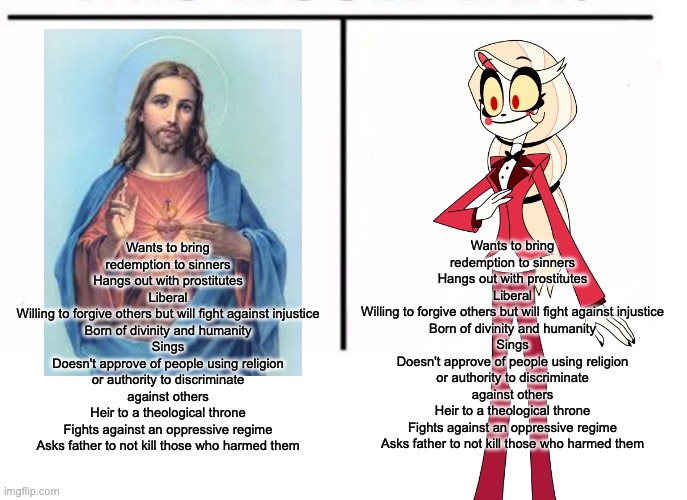 Early Good Friday | Wants to bring redemption to sinners
Hangs out with prostitutes
Liberal
Willing to forgive others but will fight against injustice
Born of divinity and humanity
Sings
Doesn't approve of people using religion or authority to discriminate against others
Heir to a theological throne
Fights against an oppressive regime
Asks father to not kill those who harmed them; Wants to bring redemption to sinners
Hangs out with prostitutes
Liberal
Willing to forgive others but will fight against injustice
Born of divinity and humanity
Sings
Doesn't approve of people using religion or authority to discriminate against others
Heir to a theological throne
Fights against an oppressive regime
Asks father to not kill those who harmed them | image tagged in comparison table,hazbin hotel,jesus | made w/ Imgflip meme maker