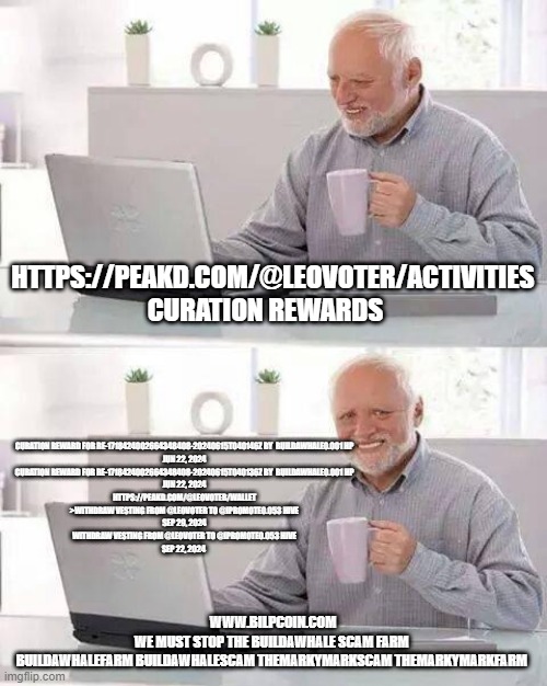 Hide the Pain Harold Meme | HTTPS://PEAKD.COM/@LEOVOTER/ACTIVITIES CURATION REWARDS; CURATION REWARD FOR RE-1718424002664348408-20240615T040146Z BY  BUILDAWHALE0.001 HP
JUN 22, 2024
CURATION REWARD FOR RE-1718424002664348408-20240615T040136Z BY  BUILDAWHALE0.001 HP
JUN 22, 2024


HTTPS://PEAKD.COM/@LEOVOTER/WALLET


>WITHDRAW VESTING FROM @LEOVOTER TO @IPROMOTE0.053 HIVE
SEP 29, 2024
WITHDRAW VESTING FROM @LEOVOTER TO @IPROMOTE0.053 HIVE
SEP 22, 2024; WWW.BILPCOIN.COM

WE MUST STOP THE BUILDAWHALE SCAM FARM 

BUILDAWHALEFARM BUILDAWHALESCAM THEMARKYMARKSCAM THEMARKYMARKFARM | image tagged in memes,hide the pain harold | made w/ Imgflip meme maker