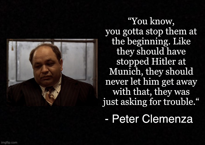 Blank  | “You know, you gotta stop them at the beginning. Like they should have stopped Hitler at Munich, they should never let him get away with that, they was just asking for trouble.“; - Peter Clemenza | image tagged in blank,godfather,peter clemenza | made w/ Imgflip meme maker