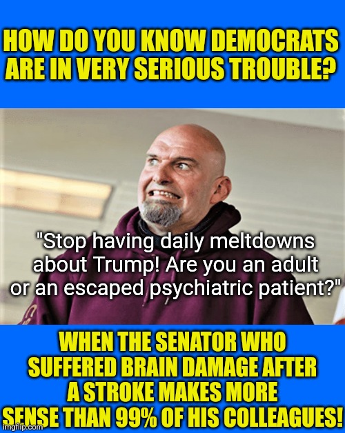 When Fetterman looks like Einstein compared to you, then you have problems. Dems daily meltdown are getting old! | HOW DO YOU KNOW DEMOCRATS ARE IN VERY SERIOUS TROUBLE? "Stop having daily meltdowns about Trump! Are you an adult or an escaped psychiatric patient?"; WHEN THE SENATOR WHO SUFFERED BRAIN DAMAGE AFTER A STROKE MAKES MORE SENSE THAN 99% OF HIS COLLEAGUES! | image tagged in democrats,meltdown,stupid liberals,liberal hypocrisy,biased media,get over it | made w/ Imgflip meme maker