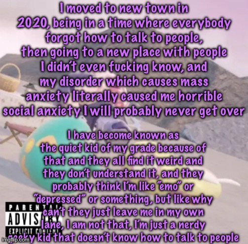 completely bullshit story no one cares about | I moved to new town in 2020, being in a time where everybody forgot how to talk to people, then going to a new place with people I didn’t even fucking know, and my disorder which causes mass anxiety literally caused me horrible social anxiety I will probably never get over; I have become known as the quiet kid of my grade because of that and they all find it weird and they don’t understand it, and they probably think I’m like “emo” or “depressed” or something, but like why can’t they just leave me in my own lane, I am not that, I’m just a nerdy geeky kid that doesn’t know how to talk to people | image tagged in men will see this and think hell yeah,cinnabox announcement | made w/ Imgflip meme maker