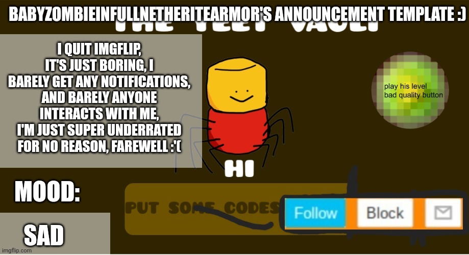 babyzombieinfullnetheritearmor's Announcement template | I QUIT IMGFLIP, IT'S JUST BORING, I BARELY GET ANY NOTIFICATIONS, AND BARELY ANYONE INTERACTS WITH ME, I'M JUST SUPER UNDERRATED FOR NO REASON, FAREWELL :'(; SAD | image tagged in babyzombieinfullnetheritearmor's announcement template | made w/ Imgflip meme maker