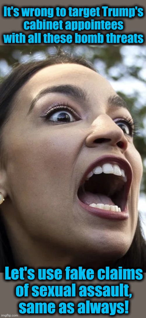 AOC | It's wrong to target Trump's
cabinet appointees
with all these bomb threats; Let's use fake claims
of sexual assault,
same as always! | image tagged in aoc,democrats,trump derangement syndrome,memes,cabinet,appointees | made w/ Imgflip meme maker