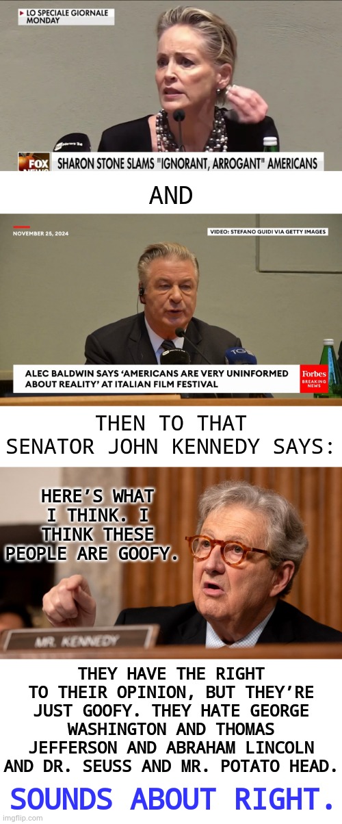 Such Different Messages | AND; THEN TO THAT SENATOR JOHN KENNEDY SAYS:; HERE’S WHAT I THINK. I THINK THESE PEOPLE ARE GOOFY. THEY HAVE THE RIGHT TO THEIR OPINION, BUT THEY’RE JUST GOOFY. THEY HATE GEORGE WASHINGTON AND THOMAS JEFFERSON AND ABRAHAM LINCOLN AND DR. SEUSS AND MR. POTATO HEAD. SOUNDS ABOUT RIGHT. | image tagged in memes,politics,stars,hate,kennedy,goofy | made w/ Imgflip meme maker