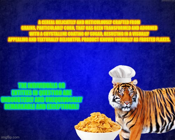 Verbose Frosted Flakes | A CEREAL DELICATELY AND METICULOUSLY CRAFTED FROM GRAINS, PARTICULARLY CORN, THAT HAS BEEN TRANSFORMED AND ADORNED WITH A CRYSTALLINE COATING OF SUGAR, RESULTING IN A VISUALLY APPEALING AND TEXTURALLY DELIGHTFUL PRODUCT KNOWN FORMALLY AS FROSTED FLAKES. THE INDIVIDUALS OR ENTITIES IN QUESTION ARE UNDOUBTEDLY AND UNEQUIVOCALLY REMARKABLE AND EXCEPTIONAL! | image tagged in blue background | made w/ Imgflip meme maker