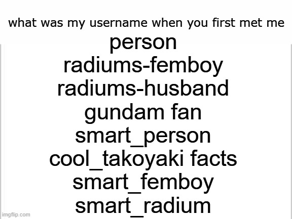 white background | what was my username when you first met me; person
radiums-femboy
radiums-husband
gundam fan
smart_person
cool_takoyaki facts
smart_femboy
smart_radium | image tagged in white background | made w/ Imgflip meme maker