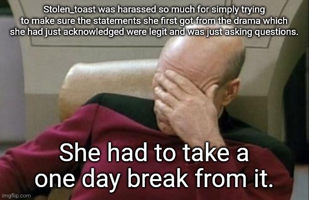 She didn't see the evidence because she never gets involved in drama usually | Stolen_toast was harassed so much for simply trying to make sure the statements she first got from the drama which she had just acknowledged were legit and was just asking questions. She had to take a one day break from it. | image tagged in memes,captain picard facepalm | made w/ Imgflip meme maker