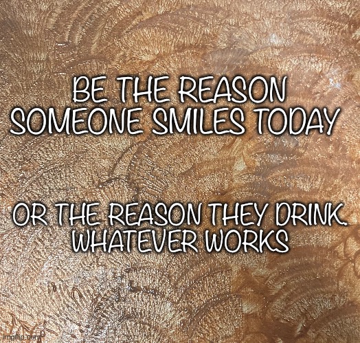 Be the Reason | BE THE REASON SOMEONE SMILES TODAY; OR THE REASON THEY DRINK. 
WHATEVER WORKS | image tagged in drinking | made w/ Imgflip meme maker