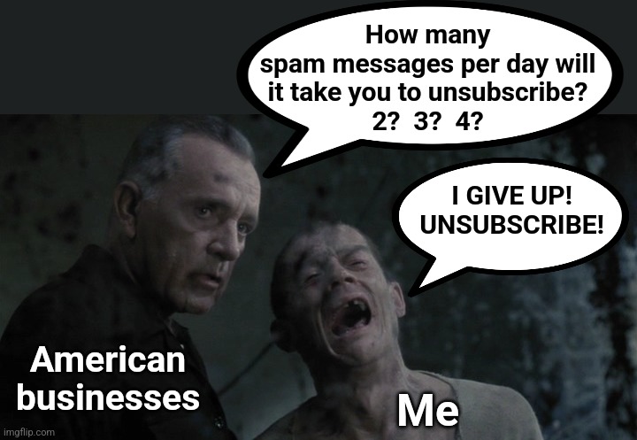 How many
spam messages per day will
it take you to unsubscribe?
2?  3?  4? I GIVE UP!
UNSUBSCRIBE! American
businesses; Me | image tagged in memes,spam,unsubscribe,torture,american businesses,please make it stop | made w/ Imgflip meme maker