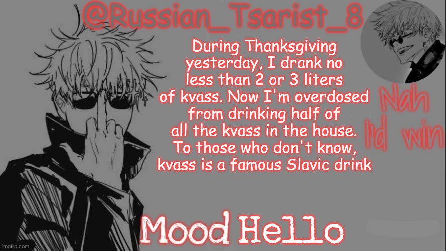 Russian_Tsarist_8 announcement temp (Thanks, Gojo-Satoru) | During Thanksgiving yesterday, I drank no less than 2 or 3 liters of kvass. Now I'm overdosed from drinking half of all the kvass in the house. To those who don't know, kvass is a famous Slavic drink; Hello | image tagged in russian_tsarist_8 announcement temp thanks gojo-satoru | made w/ Imgflip meme maker