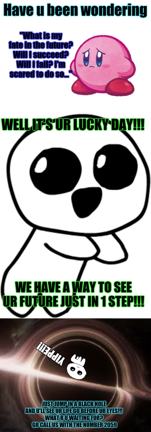 YIPPEE!!! Wait I can't breath, AHHHHHHHHHHHHHHHHHHHHHHHHH | Have u been wondering; "What is my fate in the future? Will I succeed? Will I fail? I'm scared to do so..."; WELL IT'S UR LUCKY DAY!!! WE HAVE A WAY TO SEE UR FUTURE JUST IN 1 STEP!!! YIPPE!!! JUST JUMP IN A BLACK HOLE AND U'LL SEE UR LIFE GO BEFORE UR EYES!!!
WHAT R U WAITING FOR?
 GO CALL US WITH THE NUMBER 2059 | image tagged in yippee 2,what r u waiting for,join us,i mean enter the number,now,16 may 2059 | made w/ Imgflip meme maker