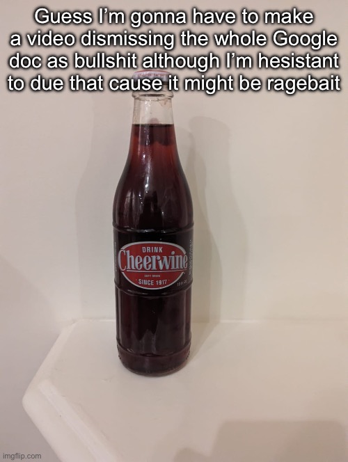 Cheerwine | Guess I’m gonna have to make a video dismissing the whole Google doc as bullshit although I’m hesistant to due that cause it might be ragebait | image tagged in cheerwine | made w/ Imgflip meme maker