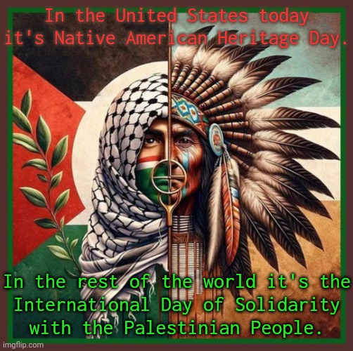 The same struggle. | In the United States today it's Native American Heritage Day. In the rest of the world it's the
International Day of Solidarity
with the Palestinian People. | image tagged in free palestinian free native lives,holidays,human rights,genocide,history of the world,office same picture | made w/ Imgflip meme maker