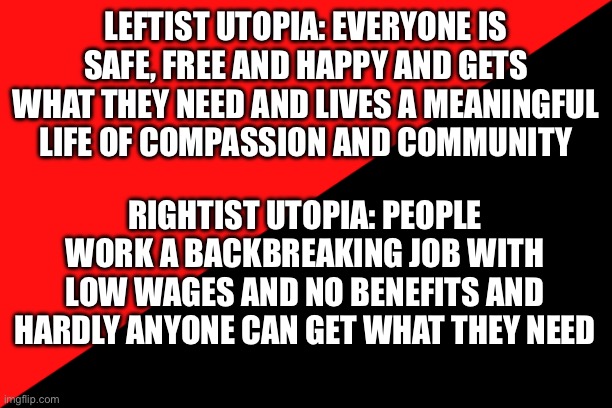 Being a soft leftist is good | LEFTIST UTOPIA: EVERYONE IS SAFE, FREE AND HAPPY AND GETS WHAT THEY NEED AND LIVES A MEANINGFUL LIFE OF COMPASSION AND COMMUNITY; RIGHTIST UTOPIA: PEOPLE WORK A BACKBREAKING JOB WITH LOW WAGES AND NO BENEFITS AND HARDLY ANYONE CAN GET WHAT THEY NEED | image tagged in ancom flag | made w/ Imgflip meme maker