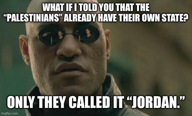 For those who say there needs to be a two-state system between Israel and Palestine | WHAT IF I TOLD YOU THAT THE “PALESTINIANS” ALREADY HAVE THEIR OWN STATE? ONLY THEY CALLED IT “JORDAN.” | image tagged in memes,matrix morpheus | made w/ Imgflip meme maker