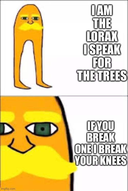 lorax format | I AM THE LORAX I SPEAK FOR THE TREES; IF YOU BREAK ONE I BREAK YOUR KNEES | image tagged in lorax format | made w/ Imgflip meme maker