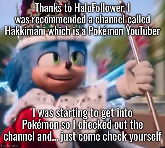 I wonder how HaloFollower did it | Thanks to HaloFollower, I was recommended a channel called Hakkimani which is a Pokémon YouTuber; I was starting to get into Pokémon so I checked out the channel and… just come check yourself | image tagged in king sonic i | made w/ Imgflip meme maker