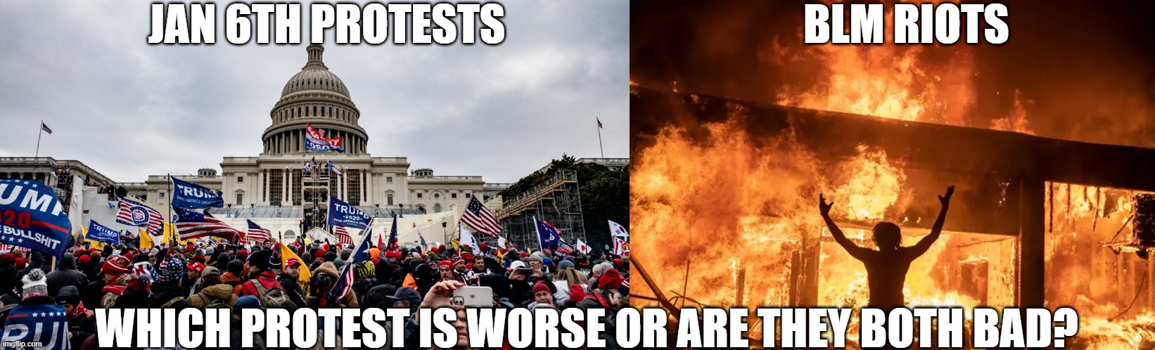 Which protest do you prefer? | BLM RIOTS; JAN 6TH PROTESTS; WHICH PROTEST IS WORSE OR ARE THEY BOTH BAD? | image tagged in blm,trump,jan 6th,maga,dnc | made w/ Imgflip meme maker