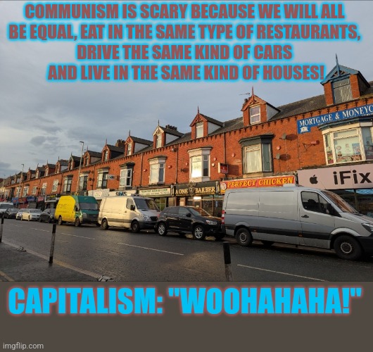 Why are some terrified of #communism? | COMMUNISM IS SCARY BECAUSE WE WILL ALL 
BE EQUAL, EAT IN THE SAME TYPE OF RESTAURANTS, 
DRIVE THE SAME KIND OF CARS 
AND LIVE IN THE SAME KIND OF HOUSES! CAPITALISM: "WOOHAHAHA!" | image tagged in communism,capitalism,capitalist and communist,because capitalism | made w/ Imgflip meme maker