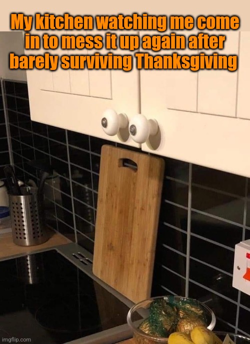 Kitchen Fret | My kitchen watching me come in to mess it up again after barely surviving Thanksgiving | image tagged in kitchen,scared,face,after,thanksgiving,funny memes | made w/ Imgflip meme maker