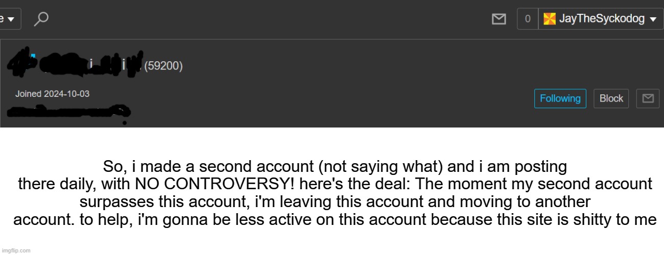 hope to leave soon | So, i made a second account (not saying what) and i am posting there daily, with NO CONTROVERSY! here's the deal: The moment my second account surpasses this account, i'm leaving this account and moving to another account. to help, i'm gonna be less active on this account because this site is shitty to me | made w/ Imgflip meme maker