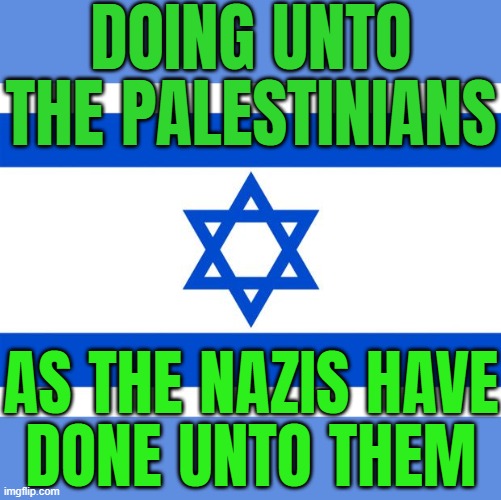 Doing Unto The Palestinians As The Nazis Have Done Unto Them | DOING UNTO THE PALESTINIANS; AS THE NAZIS HAVE
DONE UNTO THEM | image tagged in meme israel,palestine,genocide,nazis,world war 2,world war 3 | made w/ Imgflip meme maker