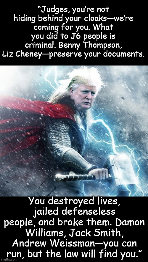 The law will find you | “Judges, you’re not hiding behind your cloaks—we’re coming for you. What you did to J6 people is criminal. Benny Thompson, Liz Cheney—preserve your documents. You destroyed lives, jailed defenseless people, and broke them. Damon Williams, Jack Smith, Andrew Weissman—you can run, but the law will find you.” | image tagged in justice coming,lawfare crimes going to be exposed | made w/ Imgflip meme maker