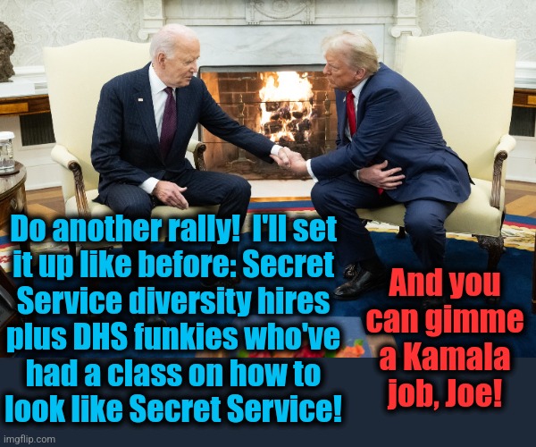 Another rally!  Yeah, that's it! | Do another rally!  I'll set
it up like before: Secret
Service diversity hires
plus DHS funkies who've
had a class on how to
look like Secret Service! And you
can gimme
a Kamala
job, Joe! | image tagged in memes,donald trump,trump assassination operation,fbi,democrats,secret service | made w/ Imgflip meme maker