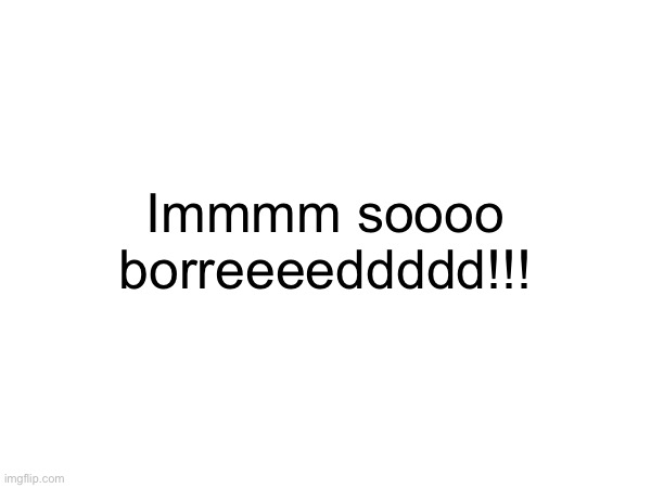 SOME ONE PLEASE!!!! HUMAN INTERACTION!!!! | Immmm soooo borreeeeddddd!!! | made w/ Imgflip meme maker