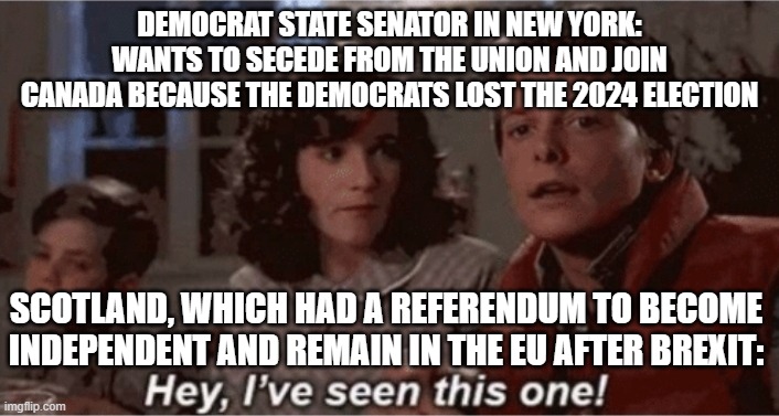 Hey I've seen this one | DEMOCRAT STATE SENATOR IN NEW YORK: WANTS TO SECEDE FROM THE UNION AND JOIN CANADA BECAUSE THE DEMOCRATS LOST THE 2024 ELECTION; SCOTLAND, WHICH HAD A REFERENDUM TO BECOME INDEPENDENT AND REMAIN IN THE EU AFTER BREXIT: | image tagged in hey i've seen this one | made w/ Imgflip meme maker