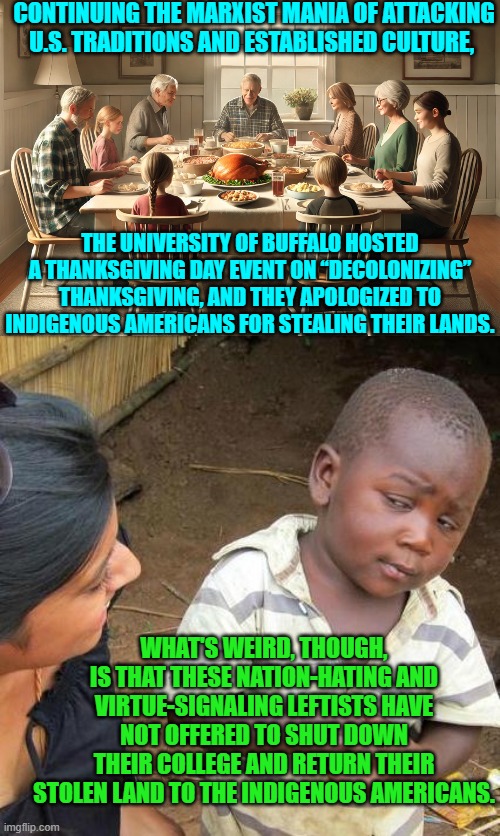 Notice that the Political Left never sacrifice their own comfort and luxuries? | CONTINUING THE MARXIST MANIA OF ATTACKING U.S. TRADITIONS AND ESTABLISHED CULTURE, THE UNIVERSITY OF BUFFALO HOSTED A THANKSGIVING DAY EVENT ON “DECOLONIZING” THANKSGIVING, AND THEY APOLOGIZED TO INDIGENOUS AMERICANS FOR STEALING THEIR LANDS. WHAT'S WEIRD, THOUGH, IS THAT THESE NATION-HATING AND VIRTUE-SIGNALING LEFTISTS HAVE NOT OFFERED TO SHUT DOWN THEIR COLLEGE AND RETURN THEIR STOLEN LAND TO THE INDIGENOUS AMERICANS. | image tagged in third world skeptical kid | made w/ Imgflip meme maker