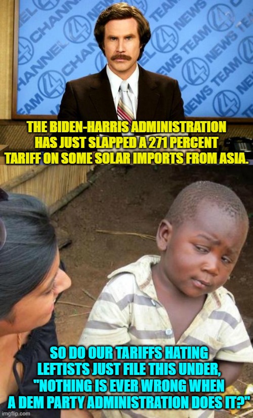 No worries I am certain our leftists will condemn this action by their leftist president. | THE BIDEN-HARRIS ADMINISTRATION HAS JUST SLAPPED A 271 PERCENT TARIFF ON SOME SOLAR IMPORTS FROM ASIA. SO DO OUR TARIFFS HATING LEFTISTS JUST FILE THIS UNDER, "NOTHING IS EVER WRONG WHEN A DEM PARTY ADMINISTRATION DOES IT?" | image tagged in breaking news | made w/ Imgflip meme maker