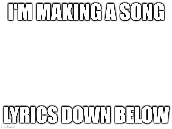 Blank White Template | I'M MAKING A SONG; LYRICS DOWN BELOW | image tagged in blank white template | made w/ Imgflip meme maker