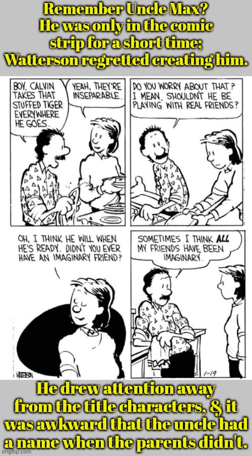 We never got to see where he lives. | Remember Uncle Max? He was only in the comic strip for a short time; Watterson regretted creating him. He drew attention away from the title characters, & it was awkward that the uncle had
a name when the parents didn't. | image tagged in calvin and hobbes,comics/cartoons,character,failed | made w/ Imgflip meme maker