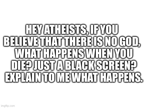 I’m actually curious. | HEY ATHEISTS, IF YOU BELIEVE THAT THERE IS NO GOD, WHAT HAPPENS WHEN YOU DIE? JUST A BLACK SCREEN? EXPLAIN TO ME WHAT HAPPENS. | image tagged in blank white template | made w/ Imgflip meme maker