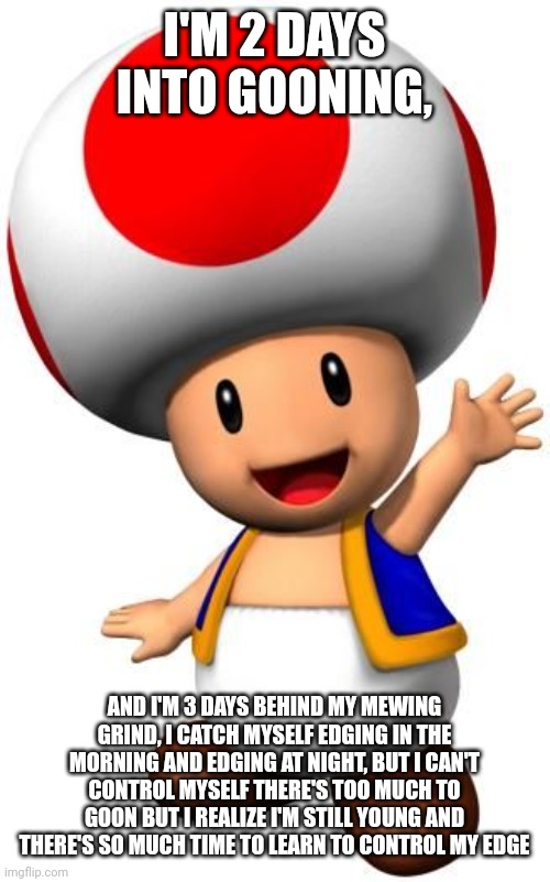 I'M 2 DAYS INTO GOONING, AND I'M 3 DAYS BEHIND MY MEWING GRIND, I CATCH MYSELF EDGING IN THE MORNING AND EDGING AT NIGHT, BUT I CAN'T CONTRO | image tagged in toad | made w/ Imgflip meme maker