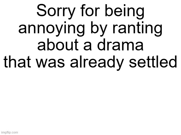 Sorry for being annoying by ranting about a drama that was already settled | made w/ Imgflip meme maker