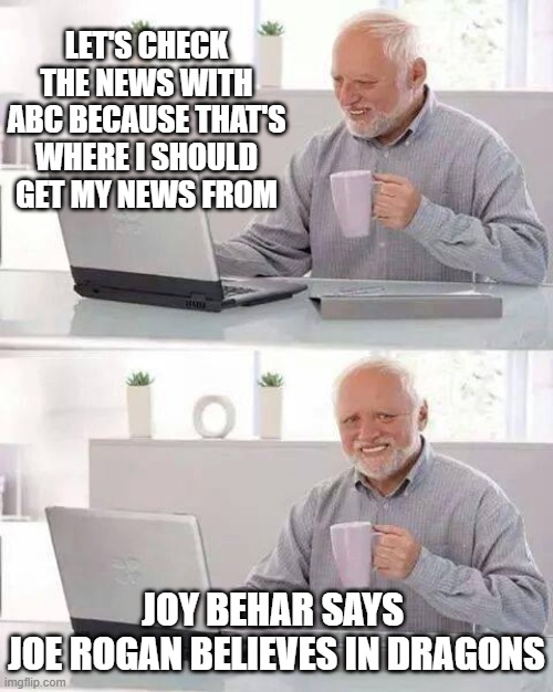 The CBS ABC's | LET'S CHECK THE NEWS WITH ABC BECAUSE THAT'S WHERE I SHOULD GET MY NEWS FROM; JOY BEHAR SAYS 
JOE ROGAN BELIEVES IN DRAGONS | image tagged in memes,hide the pain harold | made w/ Imgflip meme maker