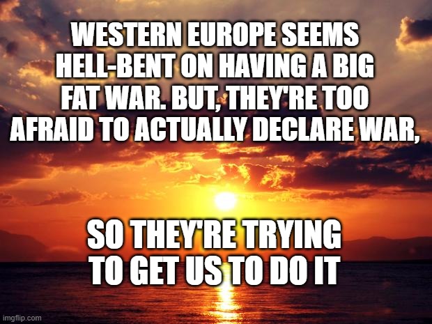 Sunset | WESTERN EUROPE SEEMS HELL-BENT ON HAVING A BIG FAT WAR. BUT, THEY'RE TOO AFRAID TO ACTUALLY DECLARE WAR, SO THEY'RE TRYING TO GET US TO DO IT | image tagged in sunset | made w/ Imgflip meme maker