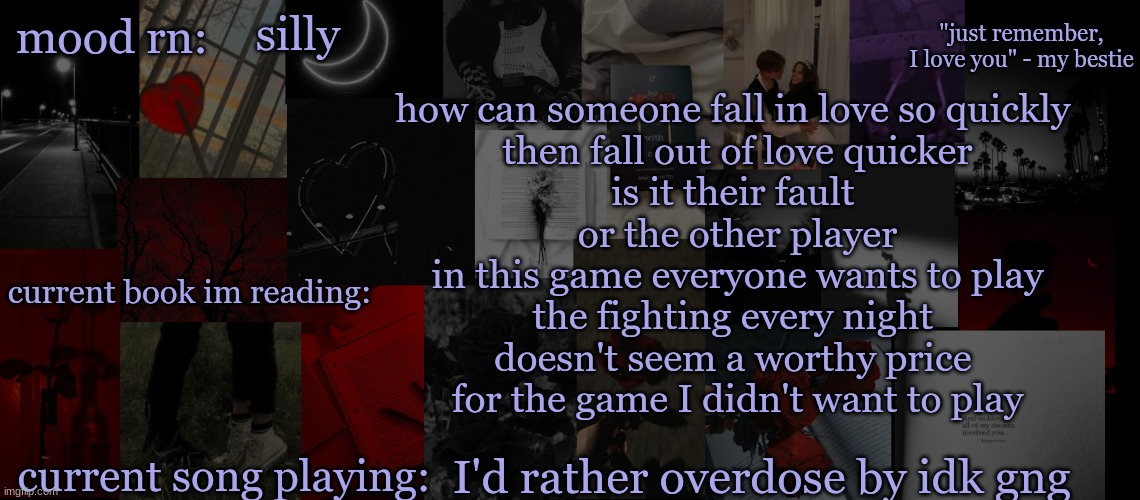 guys I'm trying to get into poetry .....what do we think??? | silly; how can someone fall in love so quickly 
then fall out of love quicker
is it their fault 
or the other player
in this game everyone wants to play
the fighting every night 
doesn't seem a worthy price 
for the game I didn't want to play; I'd rather overdose by idk gng | image tagged in eek_ temp 3 | made w/ Imgflip meme maker