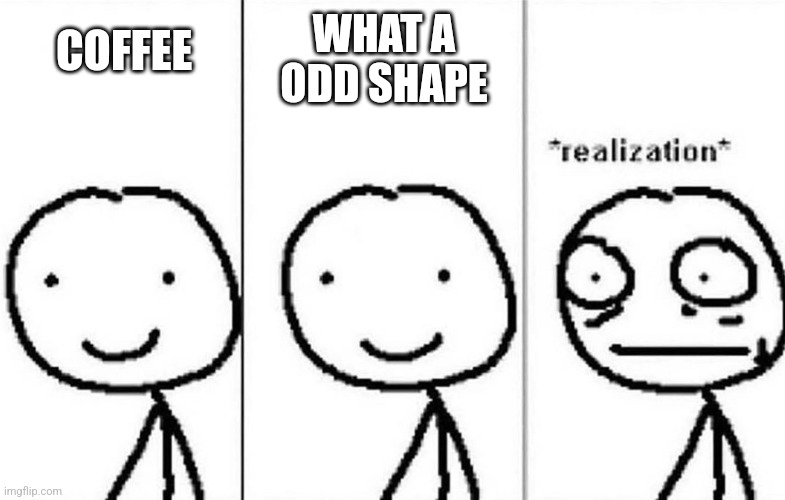 Realization | WHAT A ODD SHAPE COFFEE | image tagged in realization | made w/ Imgflip meme maker