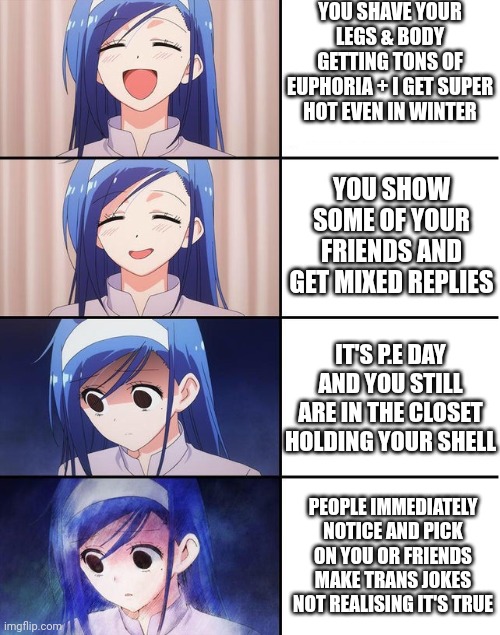 happy trans girl turns sad | YOU SHAVE YOUR LEGS & BODY GETTING TONS OF EUPHORIA + I GET SUPER HOT EVEN IN WINTER; YOU SHOW SOME OF YOUR FRIENDS AND GET MIXED REPLIES; IT'S P.E DAY AND YOU STILL ARE IN THE CLOSET HOLDING YOUR SHELL; PEOPLE IMMEDIATELY NOTICE AND PICK ON YOU OR FRIENDS MAKE TRANS JOKES NOT REALISING IT'S TRUE | image tagged in happy trans girl turns sad | made w/ Imgflip meme maker