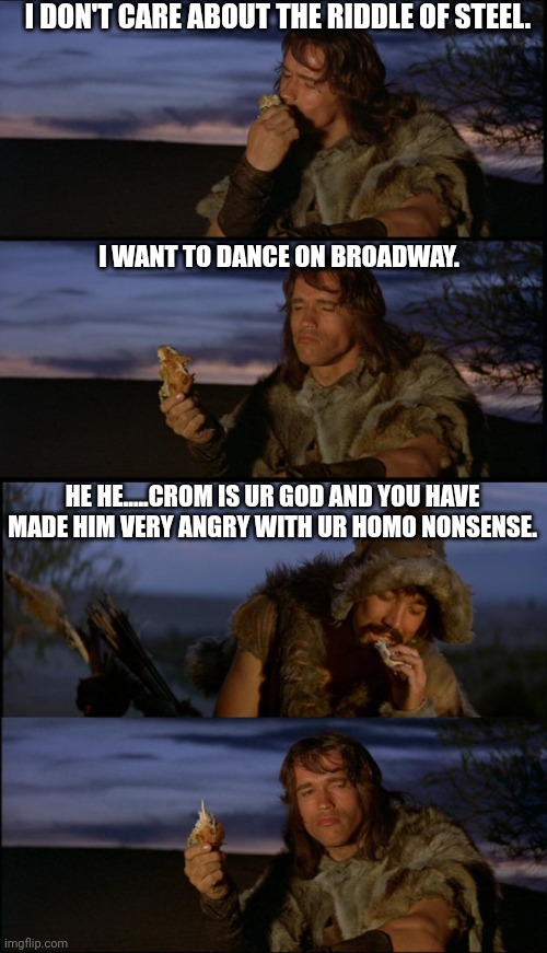 Gay | I DON'T CARE ABOUT THE RIDDLE OF STEEL. I WANT TO DANCE ON BROADWAY. HE HE.....CROM IS UR GOD AND YOU HAVE MADE HIM VERY ANGRY WITH UR HOMO NONSENSE. | image tagged in lgbtq | made w/ Imgflip meme maker