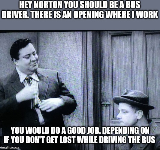 Norton | HEY NORTON YOU SHOULD BE A BUS DRIVER. THERE IS AN OPENING WHERE I WORK; YOU WOULD DO A GOOD JOB. DEPENDING ON IF YOU DON'T GET LOST WHILE DRIVING THE BUS | image tagged in the honeymooners,funny memes | made w/ Imgflip meme maker