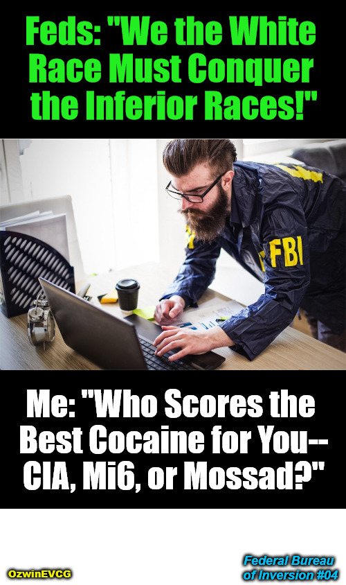 FBOI4 | Feds: "We the White 

Race Must Conquer 

the Inferior Races!"; Me: "Who Scores the 

Best Cocaine for You--

CIA, Mi6, or Mossad?"; Federal Bureau 

of Inversion #04; OzwinEVCG | image tagged in political humor,fbi computer,online clowns,government corruption,situational awareness,occupied usa | made w/ Imgflip meme maker