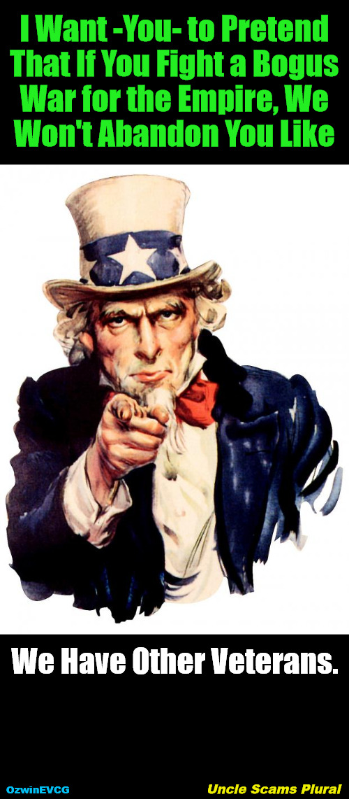 USP | I Want -You- to Pretend 

That If You Fight a Bogus 

War for the Empire, We 

Won't Abandon You Like; We Have Other Veterans. Uncle Scams Plural; OzwinEVCG | image tagged in uncle sam wants you,to forget or remain ignorant about,the real stories behind wars,ww3,world occupied | made w/ Imgflip meme maker