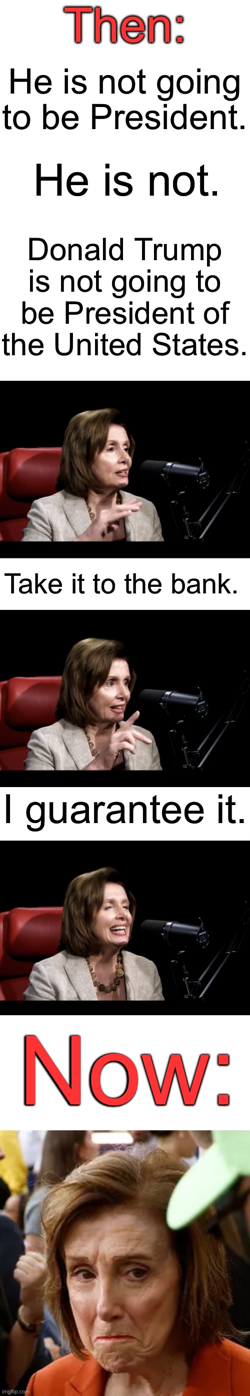 Nancy Pelosi — Then and Now | Then:; He is not going to be President. He is not. Donald Trump is not going to be President of the United States. Take it to the bank. I guarantee it. Now: | image tagged in nancy pelosi,sad nancy,donald trump will never be president | made w/ Imgflip meme maker