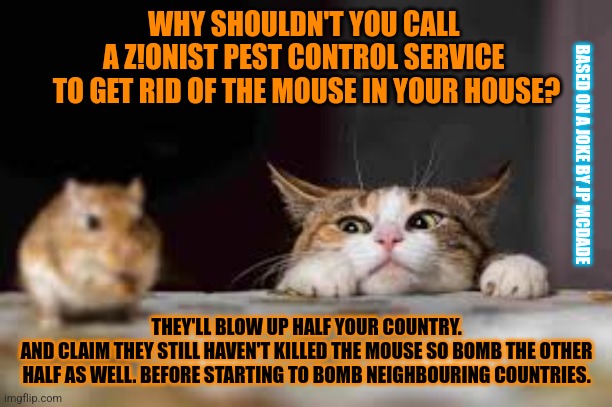 This #lolcat wonders how a z¡o pest control service would work | WHY SHOULDN'T YOU CALL 
A Z!ONIST PEST CONTROL SERVICE 
TO GET RID OF THE MOUSE IN YOUR HOUSE? BASED ON A JOKE BY JP MCDADE; THEY'LL BLOW UP HALF YOUR COUNTRY.
AND CLAIM THEY STILL HAVEN'T KILLED THE MOUSE SO BOMB THE OTHER HALF AS WELL. BEFORE STARTING TO BOMB NEIGHBOURING COUNTRIES. | image tagged in zionism,judaism,lolcat,murder,genocide | made w/ Imgflip meme maker