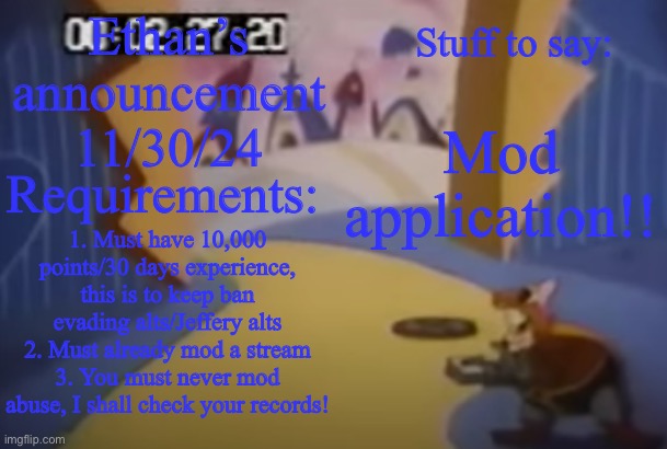 robotnik smash or my announcement template | Ethan’s announcement 11/30/24; Stuff to say:; Mod application!! Requirements:; 1. Must have 10,000 points/30 days experience, this is to keep ban evading alts/Jeffery alts
2. Must already mod a stream
3. You must never mod abuse, I shall check your records! | image tagged in robotnik smash or my announcement template | made w/ Imgflip meme maker